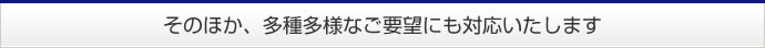 そのほか、多種多様なご要望にも対応いたします